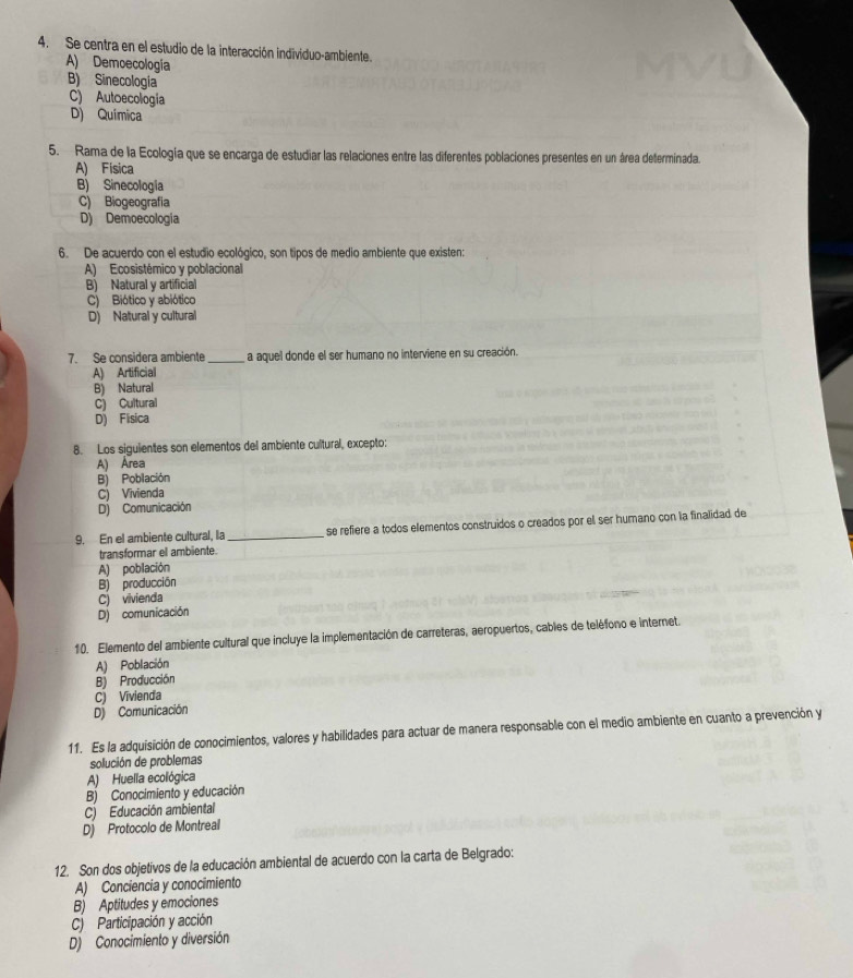 Se centra en el estudio de la interacción individuo-ambiente.
A) Demoecología
B) Sinecología
C) Autoecologíia
D) Química
5. Rama de la Ecología que se encarga de estudiar las relaciones entre las diferentes poblaciones presentes en un área determinada.
A) Física
B) Sinecología
C) Biogeografia
D) Demoecología
6. De acuerdo con el estudio ecológico, son tipos de medio ambiente que existen:
A) Ecosistémico y poblacional
B) Natural y artificial
C) Biótico y abiótico
D) Natural y cultural
7. Se considera ambiente _a aquel donde el ser humano no interviene en su creación.
A) Artificial
B) Natural
C) Cultural
D) Fisica
8. Los siguientes son elementos del ambiente cultural, excepto:
A) Área
B) Población
C) Vivienda
Dj Comunicación
9. En el ambiente cultural, la _se refiere a todos elementos construidos o creados por el ser humano con la finalidad de
transformar el ambiente.
A) población
B) producción
C) vivienda
D) comunicación
10. Elemento del ambiente cultural que incluye la implementación de carreteras, aeropuertos, cables de teléfono e internet.
A) Población
B) Producción
C) Vivienda
D) Comunicación
11. Es la adquisición de conocimientos, valores y habilidades para actuar de manera responsable con el medio ambiente en cuanto a prevención y
solución de problemas
A) Huella ecológica
B) Conocimiento y educación
C) Educación ambiental
D) Protocolo de Montreal
12. Son dos objetivos de la educación ambiental de acuerdo con la carta de Belgrado:
A) Conciencia y conocimiento
B) Aptitudes y emociones
C) Participación y acción
D) Conocimiento y diversión