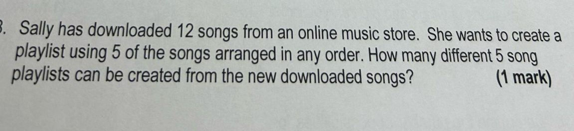 Sally has downloaded 12 songs from an online music store. She wants to create a 
playlist using 5 of the songs arranged in any order. How many different 5 song 
playlists can be created from the new downloaded songs? (1 mark)