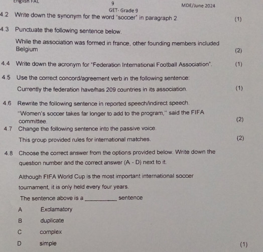 Engnsh fal MDE/June 2024
GET- Grade 9
4.2 Write down the synonym for the word "soccer" in paragraph 2 (1)
4.3 Punctuate the following sentence below.
While the association was formed in france, other founding members included
Belgium (2)
4.4 Write down the acronym for "Federation International Football Association". (1)
4.5 Use the correct concord/agreement verb in the following sentence:
Currently the federation have/has 209 countries in its association (1)
4.6 Rewrite the following sentence in reported speech/indirect speech.
''Women's soccer takes far longer to add to the program,'' said the FIFA
committee. (2)
4.7 Change the following sentence into the passive voice.
This group provided rules for international matches. (2)
4.8 Choose the correct answer from the options provided below. Write down the
question number and the correct answer (A-D) next to it.
Although FIFA World Cup is the most important international soccer
tournament, it is only held every four years.
The sentence above is a _sentence
A Exclamatory
B duplicate
C complex
D simple (1)