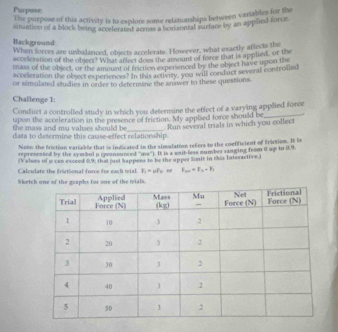 Purpose: 
The purpose of this activity is to explore some relationships between variables for the 
situation of a block being accelerated across a horizontal surface by an applied force 
Background: 
When forces are unbalanced, objects accelerate. However, what exactly affects the 
acceleration of the object? What affect does the amount of force that is applied, or the 
mass of the object, or the amount of friction experienced by the object have upon the 
acceleration the object experiences? In this activity, you will conduct several controlled 
or simulated studies in order to determine the answer to these questions. 
Challenge 1: 
Conduct a controlled study in which you determine the effect of a varying applied force 
upon the acceleration in the presence of friction. My applied force should be_ 
the mass and mu values should be 
data to determine this cause-effect relationship. . Run several trials in which you collect 
Note: the friction variable that is indicated in the simulation refers to the coefficient of friction. It is 
represented by the symbol µ (pronounced "mu"). It is a unit-less number ranging from 0 up to 0.9. 
(Values of μ can exceed 0.9 : that just happens to be the upper limit in this Interactive.) 
Calculate the frictional force for each trial. F_f=mu F_N or F_art=F_A-F_f
Sketch one of the graphs for one of the trials.