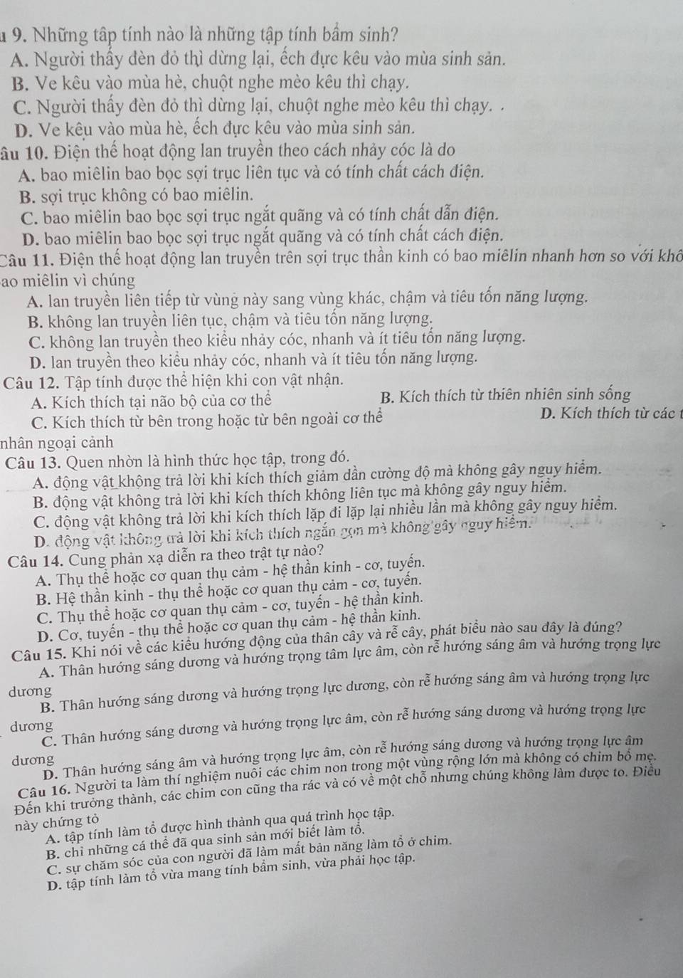 Những tập tính nào là những tập tính bầm sinh?
A. Người thấy đèn đỏ thì dừng lại, ếch đực kêu vào mùa sinh sản.
B. Ve kêu vào mùa hè, chuột nghe mèo kêu thì chạy.
C. Người thấy đèn đỏ thì dừng lại, chuột nghe mèo kêu thì chạy. .
D. Ve kêu vào mùa hè, ếch đực kêu vào mùa sinh sản.
ầu 10. Điện thế hoạt động lan truyền theo cách nhảy cóc là do
A. bao miêlin bao bọc sợi trục liên tục và có tính chất cách điện.
B. sợi trục không có bao miêlin.
C. bao miêlin bao bọc sợi trục ngắt quãng và có tính chất dẫn điện.
D. bao miêlin bao bọc sợi trục ngắt quãng và có tính chất cách điện.
Câu 11. Điện thể hoạt động lan truyền trên sợi trục thần kinh có bao miêlin nhanh hơn so với khô
ao miêlin vì chúng
A. lan truyền liên tiếp từ vùng này sang vùng khác, chậm và tiêu tốn năng lượng.
B. không lan truyền liên tục, chậm và tiêu tốn năng lượng.
C. không lan truyền theo kiểu nhảy cóc, nhanh và ít tiêu tồn năng lượng.
D. lan truyền theo kiều nhảy cóc, nhanh và ít tiêu tốn năng lượng.
Câu 12. Tập tính được thể hiện khi con vật nhận.
A. Kích thích tại não bộ của cơ thể B. Kích thích từ thiên nhiên sinh sống
C. Kích thích từ bên trong hoặc từ bên ngoài cơ thể D. Kích thích từ các 
nhân ngoại cảnh
Câu 13. Quen nhờn là hình thức học tập, trong đó.
A. động vật khộng trả lời khi kích thích giảm dần cường độ mà không gây nguy hiểm.
B. động vật không trả lời khi kích thích không liên tục mà không gây nguy hiểm.
C. động vật không trả lời khi kích thích lặp đi lặp lại nhiều lần mà không gây nguy hiểm.
D. động vật không trả lời khi kích thích ngắn gọn mà không gây nguy hiệm.
Câu 14. Cung phản xạ diễn ra theo trật tự nào?
A. Thụ thể hoặc cơ quan thụ cảm - hệ thần kinh - cơ, tuyển.
B. Hệ thần kinh - thụ thể hoặc cơ quan thụ cảm - cơ, tuyển.
C. Thụ thể hoặc cơ quan thụ cảm - cơ, tuyến - hệ thần kinh.
D. Cơ, tuyến - thụ thể hoặc cơ quan thụ cảm - hệ thần kinh.
Câu 15. Khi nói về các kiểu hướng động của thân cây và rễ cây, phát biểu nào sau đây là đúng?
A. Thân hướng sáng dương và hướng trọng tâm lực âm, còn rễ hướng sáng âm và hướng trọng lực
B. Thân hướng sáng dương và hướng trọng lực dương, còn rễ hướng sáng âm và hướng trọng lực
dương
C. Thân hướng sáng dương và hướng trọng lực âm, còn rễ hướng sáng dương và hướng trọng lực
dương
D. Thân hướng sáng âm và hướng trọng lực âm, còn rễ hướng sáng dương và hướng trọng lực âm
dưong
Câu 16. Người ta làm thí nghiệm nuôi các chim non trong một vùng rộng lớn mà không có chim bồ mẹ.
Đến khi trưởng thành, các chim con cũng tha rác và có về một chỗ nhưng chúng không làm được to. Điều
này chứng tỏ
A. tập tính làm tổ được hình thành qua quá trình học tập.
B. chỉ những cá thể đã qua sinh sản mới biết làm tổ.
C. sự chăm sóc của con người đã làm mất bản năng làm tổ ở chim.
D. tập tính làm tổ vừa mang tính bẩm sinh, vừa phải học tập.