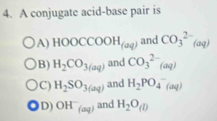 A conjugate acid-base pair is
A) HOOCCOOH_(aq) and CO_3^((2-)(aq)
B) H_2)CO_3(aq) and CO_3^((2-)(aq)
C) H_2)SO_3(aq) and H_2PO_4^(-(aq)
D) OH^-)_(aq) and H_2O_(l)