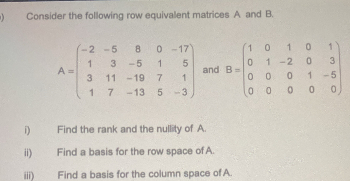 ) Consider the following row equivalent matrices A and B.
A=beginpmatrix -2&-5&8&0&-17 1&3&-5&1&5 3&11&-19&7&1 1&7&-13&5&-3endpmatrix and B=beginpmatrix 1&0&1&0&1 0&1&-2&0&3 0&0&0&1&-5 0&0&0&0endpmatrix
i) Find the rank and the nullity of A.
ii) Find a basis for the row space of A.
iii) Find a basis for the column space of A.