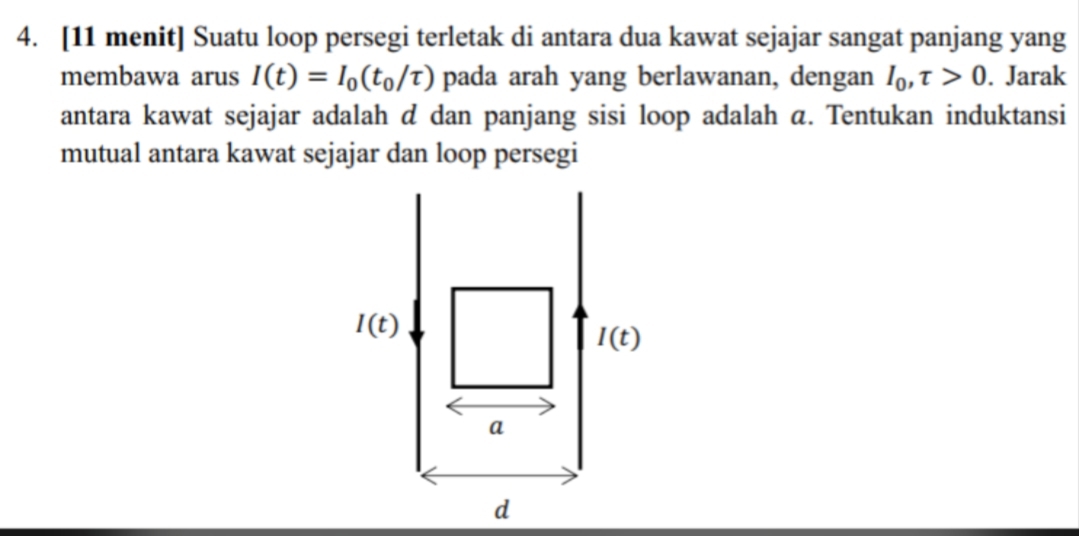 [11 menit] Suatu loop persegi terletak di antara dua kawat sejajar sangat panjang yang
membawa arus I(t)=I_0(t_0/tau ) pada arah yang berlawanan, dengan I_0,tau >0. Jarak
antara kawat sejajar adalah d dan panjang sisi loop adalah a. Tentukan induktansi
mutual antara kawat sejajar dan loop persegi