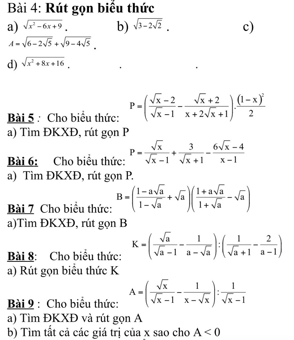 Rút gọn biều thức 
a) sqrt(x^2-6x+9). b) sqrt(3-2sqrt 2). c)
A=sqrt(6-2sqrt 5)+sqrt(9-4sqrt 5). 
d) sqrt(x^2+8x+16). 
Bài 5 : Cho biểu thức:
P=( (sqrt(x)-2)/sqrt(x)-1 - (sqrt(x)+2)/x+2sqrt(x)+1 ).frac (1-x)^22
a) Tìm ĐKXĐ, rút gọn P 
Bài 6: Cho biểu thức: P= sqrt(x)/sqrt(x)-1 + 3/sqrt(x)+1 - (6sqrt(x)-4)/x-1 
a) Tìm ĐKXĐ, rút gọn P. 
Bài 7 Cho biểu thức:
B=( (1-asqrt(a))/1-sqrt(a) +sqrt(a))( (1+asqrt(a))/1+sqrt(a) -sqrt(a))
a)Tìm ĐKXĐ, rút gọn B 
Bài 8: Cho biểu thức:
K=( sqrt(a)/sqrt(a)-1 - 1/a-sqrt(a) ):( 1/sqrt(a)+1 - 2/a-1 )
a) Rút gọn biêu thức K 
Bài 9 : Cho biểu thức:
A=( sqrt(x)/sqrt(x)-1 - 1/x-sqrt(x) ): 1/sqrt(x)-1 
a) Tìm ĐKXĐ và rút gọn A 
b) Tìm tất cả các giá trị của x sao cho A<0</tex>