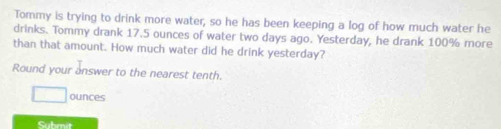 Tommy is trying to drink more water, so he has been keeping a log of how much water he 
drinks. Tommy drank 17.5 ounces of water two days ago. Yesterday, he drank 100% more 
than that amount. How much water did he drink yesterday? 
Round your answer to the nearest tenth.
ounces
Submit