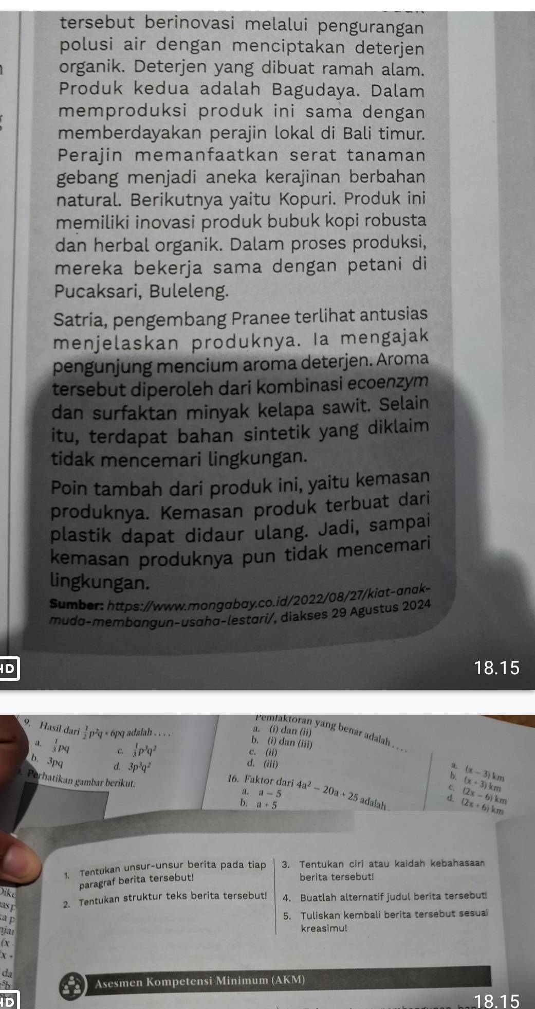 tersebut berinovasi melalui pengurangan
polusi air dengan menciptakan deterjen 
organik. Deterjen yang dibuat ramah alam.
Produk kedua adalah Bagudaya. Dalam
memproduksi produk ini sama dengan 
memberdayakan perajin lokal di Bali timur.
Perajin memanfaatkan serat tanaman
gebang menjadi aneka kerajinan berbahan
natural. Berikutnya yaitu Kopuri. Produk ini
memiliki inovasi produk bubuk kopi robusta
dan herbal organik. Dalam proses produksi,
mereka bekerja sama dengan petani di
Pucaksari, Buleleng.
Satria, pengembang Pranee terlihat antusias
menjelaskan produknya. Ia mengajak
pengunjung mencium aroma deterjen. Aroma
tersebut diperoleh dari kombinasi ecoenzym
dan surfaktan minyak kelapa sawit. Selain
itu, terdapat bahan sintetik yang diklaim
tidak mencemari lingkungan.
Poin tambah dari produk ini, yaitu kemasan
produknya. Kemasan produk terbuat dari
plastik dapat didaur ulang. Jadi, sampai
kemasan produknya pun tidak mencemari
lingkungan.
Sumber: https://www.mongabay.co.id/2022/08/27/kiat-anak-
mudɑ-membɑngun-usɑhα-lestari/, diakses 29 Agustus 2024
ID 18.15
a. (i) dan (ii)
Pemtaktoran yang benar adalah . . . 
9. Hasil dari  1/2 p^2q* 6pq adalah . . . . b. (i) dan (iii)
c. (ii)
a.  1/3 pq C.  1/3 p^3q^2 d. (iii)
a
b. 3pq d. 3p^3q^2 16. Faktor dari 4a^2-20a+25
b.
. Perhatikan gambar berikut.
C. (x+3)km (x-3)km
a. a-5 d. (2x+6)km (2x-6)km
b. a+5
adalah
1. Tentukan unsur-unsur berita pada tiap 3. Tentukan ciri atau kaidah kebahasaan
paragraf berita tersebut!
berita tersebut!
Dike
as 
2. Tentukan struktur teks berita tersebut! 4. Buatlah alternatif judul berita tersebut!
ta p
5. Tuliskan kembali berita tersebut sesuai
ŋjar
kreasimu!
do
Asesmen Kompetensi Minimum (AKM)
18.15