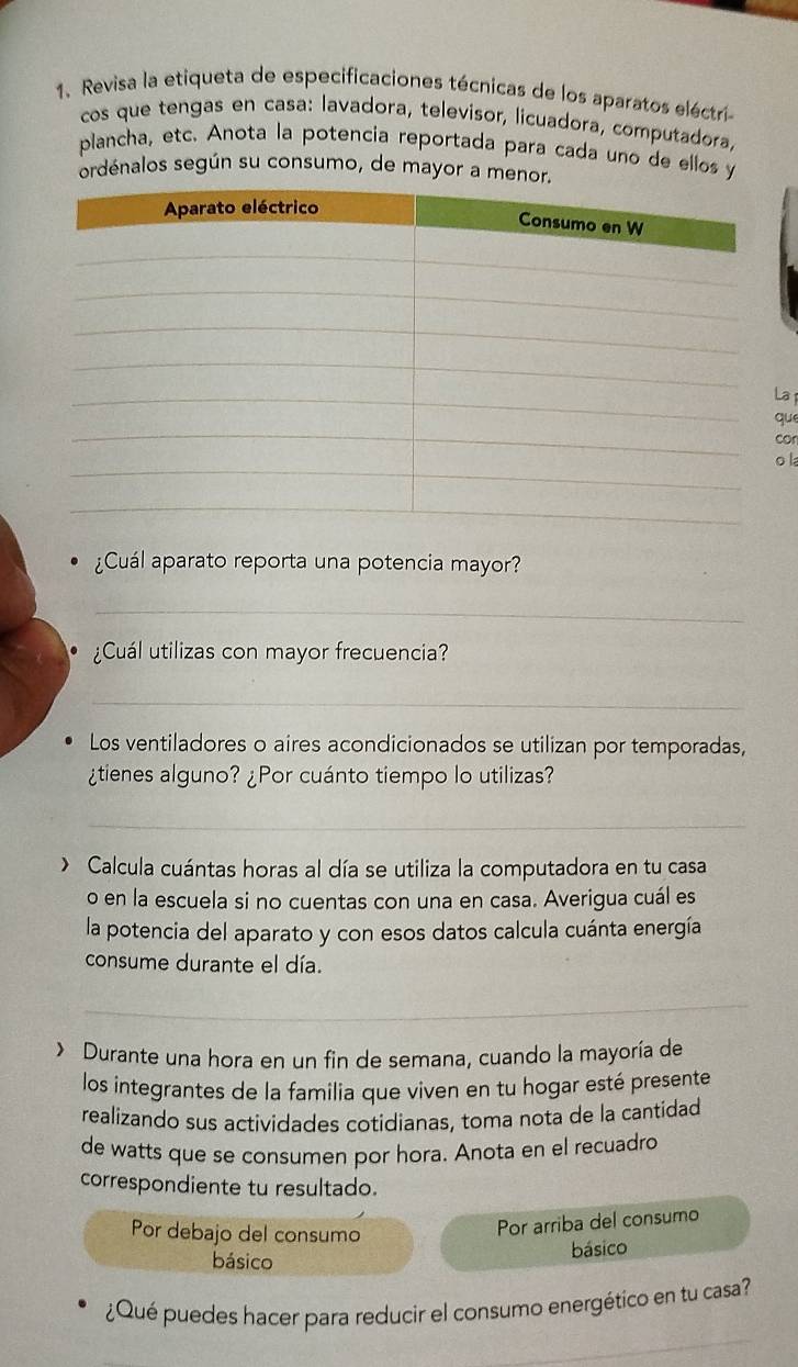 Revisa la etiqueta de especificaciones técnicas de los aparatos eléctri- 
cos que tengas en casa: lavadora, televisor, licuadora, computadora, 
plancha, etc. Anota la potencia reportada para cada uno de ellos y 
ordénalos según su consumo, de mayor a menor. 
a 
que 
con 
o la 
¿Cuál aparato reporta una potencia mayor? 
_ 
¿Cuál utilizas con mayor frecuencia? 
_ 
Los ventiladores o aires acondicionados se utilizan por temporadas, 
¿tienes alguno? ¿Por cuánto tiempo lo utilizas? 
_ 
> Calcula cuántas horas al día se utiliza la computadora en tu casa 
o en la escuela si no cuentas con una en casa. Averigua cuál es 
la potencia del aparato y con esos datos calcula cuánta energía 
consume durante el día. 
_ 
> Durante una hora en un fin de semana, cuando la mayoría de 
los integrantes de la familia que viven en tu hogar esté presente 
realizando sus actividades cotidianas, toma nota de la cantidad 
de watts que se consumen por hora. Anota en el recuadro 
correspondiente tu resultado. 
Por debajo del consumo 
Por arriba del consumo 
básico 
básico 
_ 
¿Qué puedes hacer para reducir el consumo energético en tu casa?