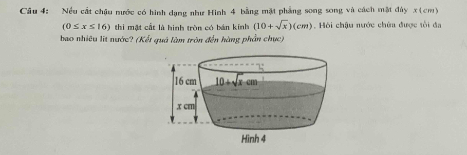 Nếu cắt chậu nước có hình dạng như Hình 4 bằng mặt phẳng song song và cách mặt đáy x(cm)
(0≤ x≤ 16) thì mặt cắt là hình tròn có bán kính (10+sqrt(x))(cm). Hỏi chậu nước chứa được tối đa
bao nhiêu lit nước? (Kết quả làm tròn đến hàng phần chục)