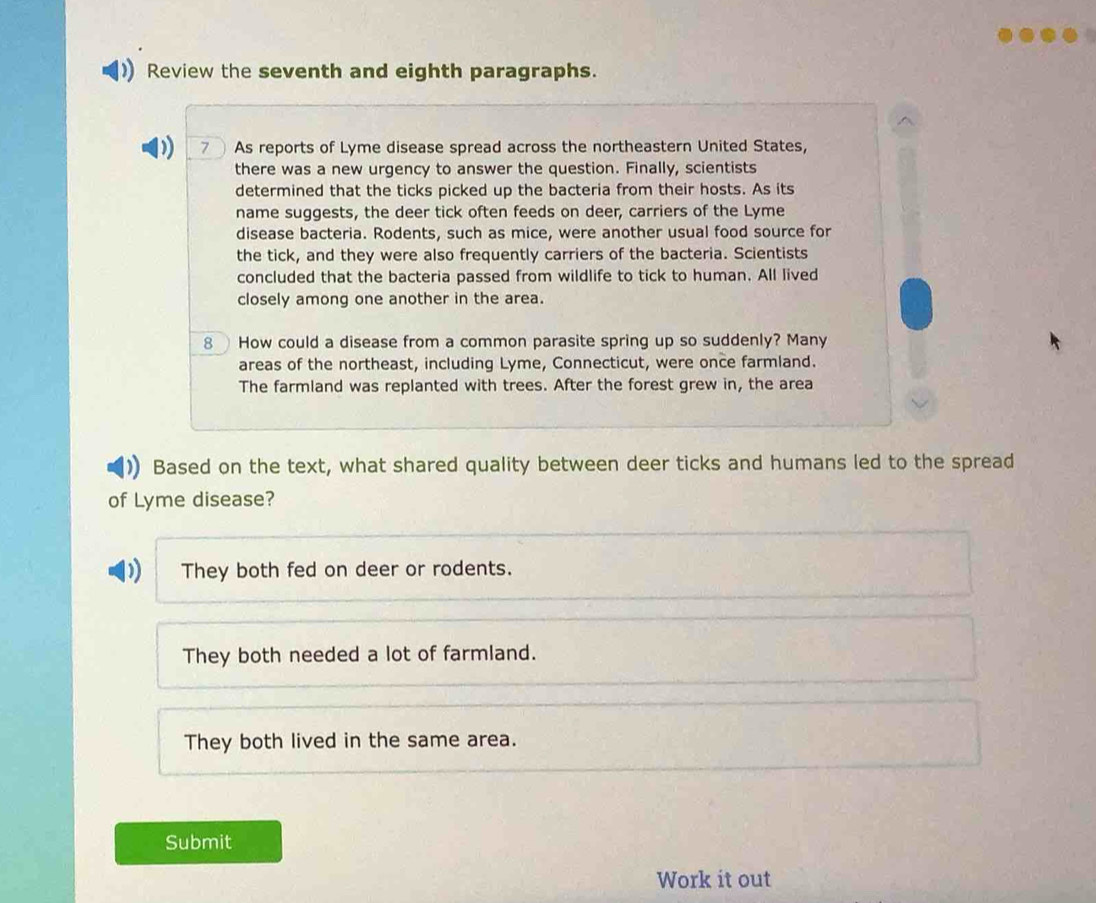 Review the seventh and eighth paragraphs.
7 As reports of Lyme disease spread across the northeastern United States,
there was a new urgency to answer the question. Finally, scientists
determined that the ticks picked up the bacteria from their hosts. As its
name suggests, the deer tick often feeds on deer, carriers of the Lyme
disease bacteria. Rodents, such as mice, were another usual food source for
the tick, and they were also frequently carriers of the bacteria. Scientists
concluded that the bacteria passed from wildlife to tick to human. All lived
closely among one another in the area.
8 How could a disease from a common parasite spring up so suddenly? Many
areas of the northeast, including Lyme, Connecticut, were once farmland.
The farmland was replanted with trees. After the forest grew in, the area
Based on the text, what shared quality between deer ticks and humans led to the spread
of Lyme disease?
They both fed on deer or rodents.
They both needed a lot of farmland.
They both lived in the same area.
Submit
Work it out