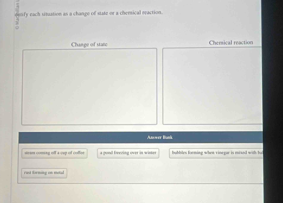 Shity ach situation as a change of state or a chemical reacin
Change of state Chemical reaction
Answer Bank
steam coming off a cup of coffee a pond freezing over in winter bubbles forming when vinegar is mixed with ba
rust forming on metal