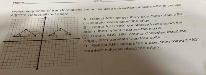 Date_
Name:
Which sequence of transformations cannot be used to transform triangle ABC to triangle
90°
A. Reflect ABC across the y-axis, then rotate it
counterclockwise about the origin.
counterclockwise about the
B. Rotate ABC 180°
origin, then reflect it across the x-axis.. Rotate ABC 180° counterclockwise about the
origin, then translate it up four units.
D. Reflect ABC across the x-axis, then rotate it
180°
counterclockwise about the origin.