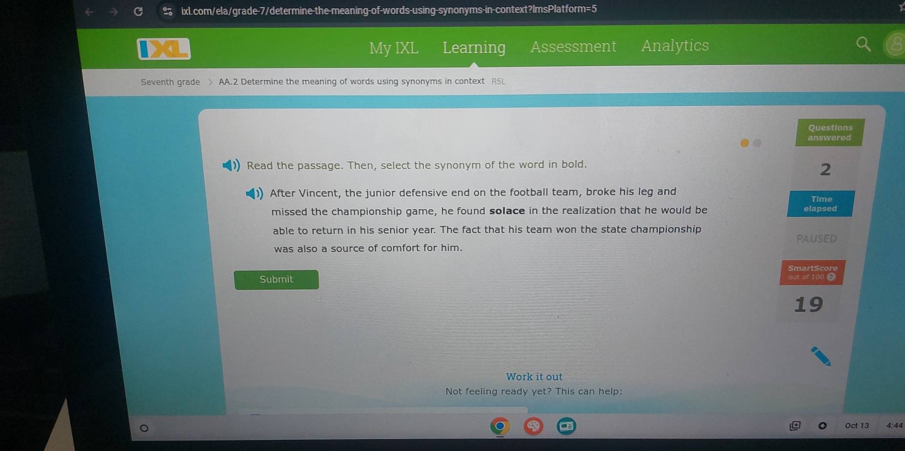 My IXL Learning Assessment Analytics 
Seventh grade > AA.2 Determine the meaning of words using synonyms in context R5L 
Questions 
answered 
Read the passage. Then, select the synonym of the word in bold. 
2 
After Vincent, the junior defensive end on the football team, broke his leg and 
Time 
missed the championship game, he found solace in the realization that he would be elapsed 
able to return in his senior year. The fact that his team won the state championship 
paused 
was also a source of comfort for him. 
SmartScore 
Submit out of 100 2
19
Work it out 
Not feeling ready yet? This can help: 
Oct 13 4:44