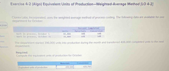 (Algo) Equivalent Units of Production—Weighted-Average Method [LO 4-2] 
Clonex Labs, Incorporated, uses the weighted-average method of process costing. The following data are available for one 
department for October:
137.5
Botk 
Hint The department started 396,000 units into production during the month and transferred 406,000 completed units to the next 
ferences department. 
Required: 
Compute the equivalent units of production for October.