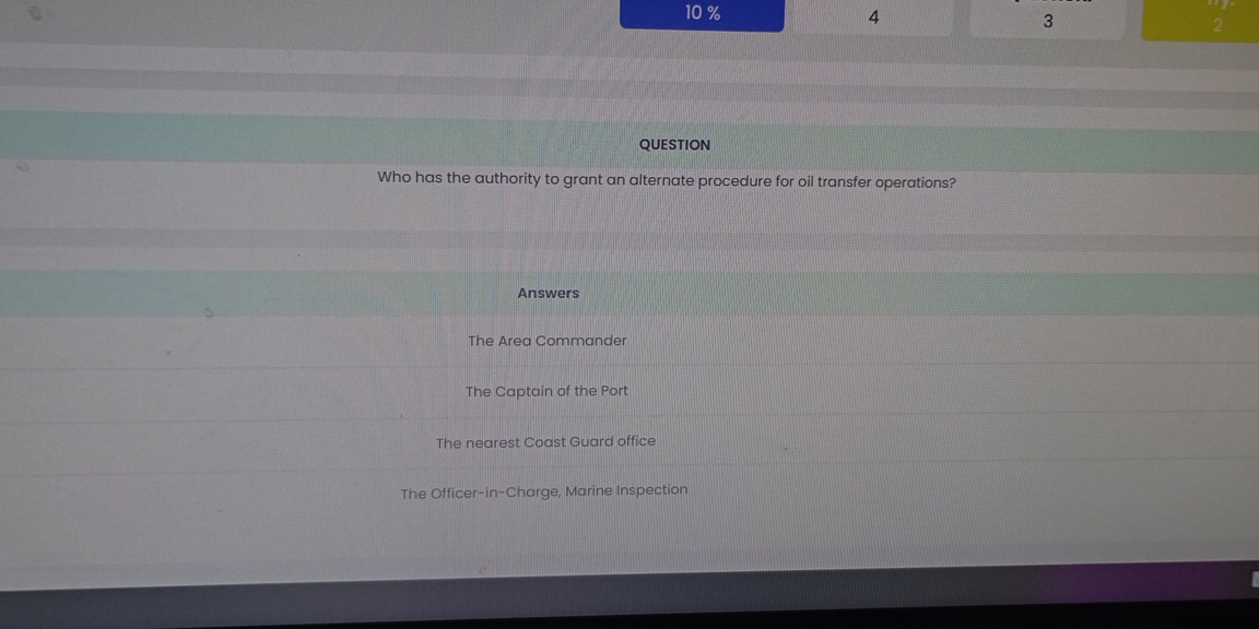 10 % 4 3 2
QUESTION
Who has the authority to grant an alternate procedure for oil transfer operations?
Answers
The Area Commander
The Captain of the Port
The nearest Coast Guard office
The Officer-in-Charge, Marine Inspection