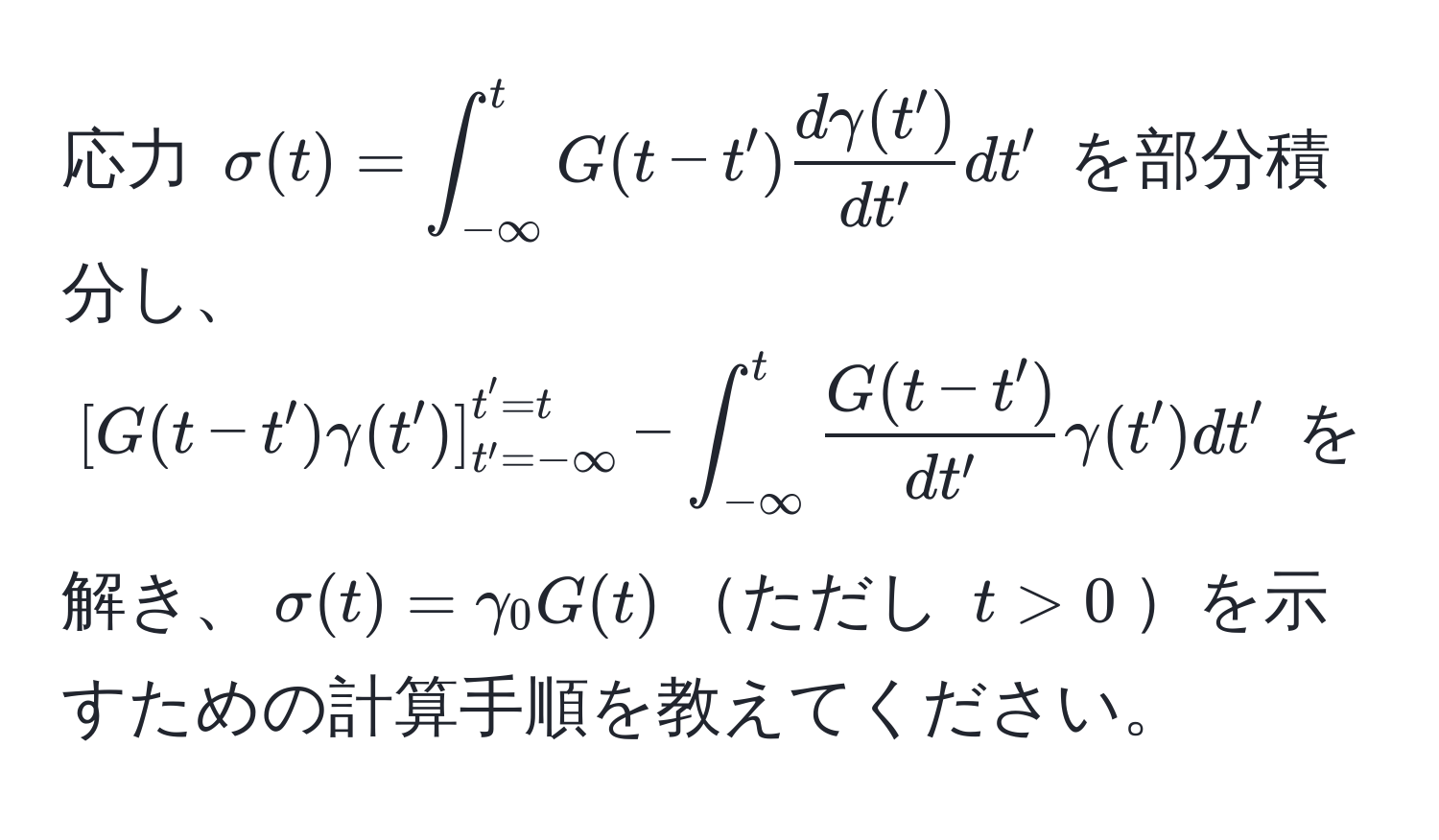 応力 $sigma(t) = ∈t_(-∈fty)^t G(t - t')  dgamma(t')/dt'  dt'$ を部分積分し、$[ G(t - t') gamma(t') ]_(t' = -∈fty)^(t' = t) - ∈t_(-∈fty)^t  (G(t - t'))/dt'  gamma(t') dt'$ を解き、$sigma(t) = gamma_0 G(t)$ただし $t > 0$を示すための計算手順を教えてください。