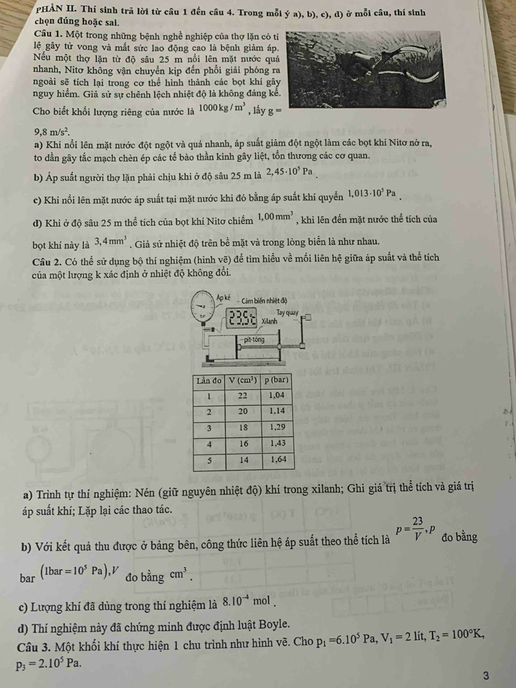 PHẢN II. Thí sinh trã lời từ câu 1 đến câu 4. Trong mỗi ý a), b), c), d) ở mỗi câu, thí sinh
chọn đúng hoặc sai.
Câu 1. Một trong những bệnh nghề nghiệp của thợ lặn có t
lệ gây tử vong và mất sức lao động cao là bệnh giảm áp
Nếu một thợ lặn từ độ sâu 25 m nổi lên mặt nước qu
nhanh, Nitơ không vận chuyển kịp đến phổi giải phóng r
ngoài sẽ tích lại trong cơ thể hình thành các bọt khí gâ
nguy hiểm. Giả sử sự chênh lệch nhiệt độ là không đáng k
Cho biết khối lượng riêng của nước là 1000kg/m^3 , lấy g=
9,8m/s^2.
a) Khi nổi lên mặt nước đột ngột và quá nhanh, áp suất giảm đột ngột làm các bọt khí Nitơ nở ra,
to dần gây tắc mạch chèn ép các tế bào thần kinh gây liệt, tồn thương các cơ quan.
b) Áp suất người thợ lặn phải chịu khi ở độ sâu 25 m là 2,45· 10^5Pa
c) Khi nổi lên mặt nước áp suất tại mặt nước khi đó bằng áp suất khí quyền 1,013· 10^5Pa_ 
d) Khi ở độ sâu 25 m thể tích của bọt khí Nitơ chiếm 1,00mm^3 , khi lên đến mặt nước thể tích của
bọt khí này là 3,4mm^3. Giả sử nhiệt độ trên bề mặt và trong lòng biển là như nhau.
Câu 2. Có thể sử dụng bộ thí nghiệm (hình vẽ) để tìm hiều về mối liên hệ giữa áp suất và thể tích
của một lượng k xác định ở nhiệt độ không đổi.
Ap kě Cám biến nhiệt độ
Tay quay
235 Xilanh
pit-tông
/.
a) Trình tự thí nghiệm: Nén (giữ nguyên nhiệt độ) khí trong xilanh; Ghi giá trị thể tích và giá trị
áp suất khí; Lặp lại các thao tác.
b) Với kết quả thu được ở bảng bên, công thức liên hệ áp suất theo thể tích là p= 23/V ,p đo bằng
bar (1bar=10^5Pa),V đo bhat angcm^3.
c) Lượng khí đã dùng trong thí nghiệm là 8.10^(-4) mol .
d) Thí nghiệm này đã chứng minh được định luật Boyle.
Câu 3. Một khối khí thực hiện 1 chu trình như hình vẽ. Cho p_1=6.10^5Pa,V_1=2 lít, T_2=100°K,
p_3=2.10^5Pa.
3