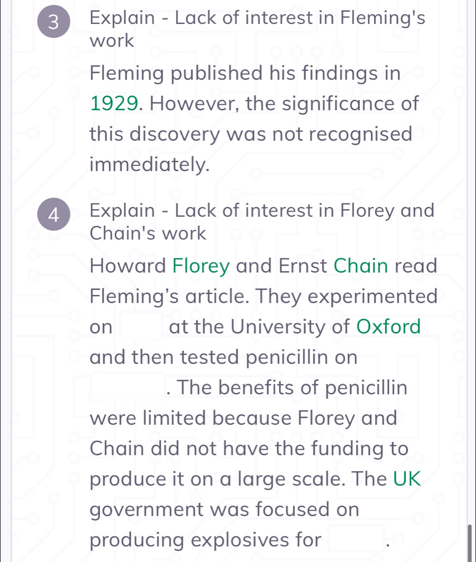 3 ) Explain - Lack of interest in Fleming's 
work 
Fleming published his findings in 
1929. However, the significance of 
this discovery was not recognised 
immediately. 
4 Explain - Lack of interest in Florey and 
Chain's work 
Howard Florey and Ernst Chain read 
Fleming's article. They experimented 
on at the University of Oxford 
and then tested penicillin on 
The benefits of penicillin 
were limited because Florey and 
Chain did not have the funding to 
produce it on a large scale. The UK 
government was focused on 
producing explosives for □.