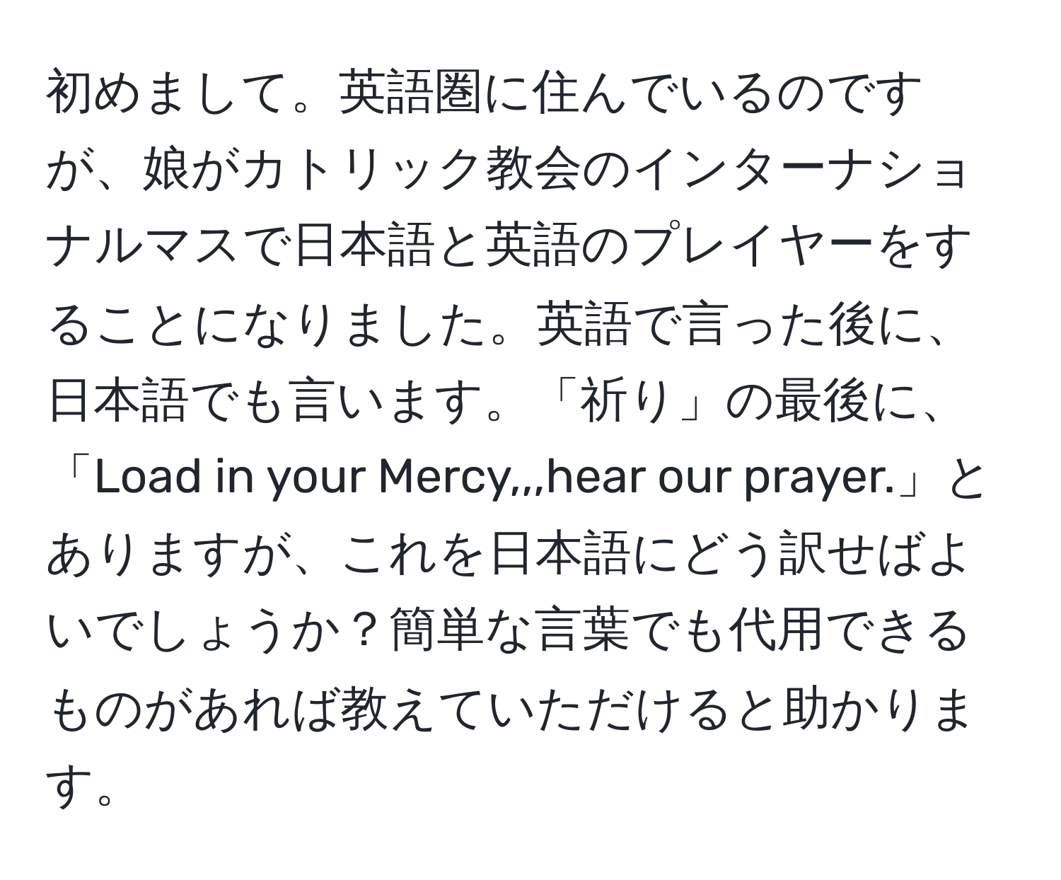 初めまして。英語圏に住んでいるのですが、娘がカトリック教会のインターナショナルマスで日本語と英語のプレイヤーをすることになりました。英語で言った後に、日本語でも言います。「祈り」の最後に、「Load in your Mercy,,,hear our prayer.」とありますが、これを日本語にどう訳せばよいでしょうか？簡単な言葉でも代用できるものがあれば教えていただけると助かります。