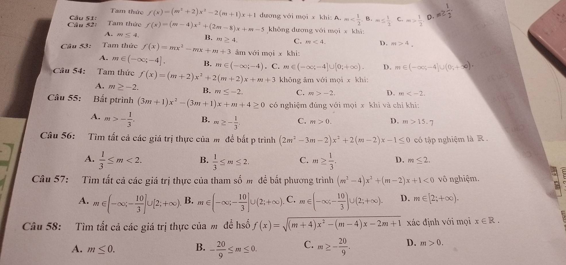 B. m≤  1/2 . C. m> 1/2 . D. m≥  1/2 .
Tam thức f(x)=(m^2+2)x^2-2(m+1)x+1 dương với mọi x khi: A. m
Câu 52: Tam thức f(x)=(m-4)x^2+(2m-8)x+m-5 không dương với mọi x khi:
A. m≤ 4.
B. m≥ 4.
C. m<4.
D. m>4.
Câu 53: Tam thức f(x)=mx^2-mx+m+3 âm với mọi x khi:
A. m∈ (-∈fty ;-4]. B. m∈ (-∈fty ;-4). C. m∈ (-∈fty ;-4]∪ [0;+∈fty ). D. m∈ (-∈fty ;-4]∪ (0;+∈fty )·
Câu 54: Tam thức f(x)=(m+2)x^2+2(m+2)x+m+3 không âm với mọi x khi:
A. m≥ -2.
B. m≤ -2. C. m>-2. D. m
Câu 55: Bất ptrình (3m+1)x^2-(3m+1)x+m+4≥ 0 có nghiệm đúng với mọi x khi và chỉ khi:
A. m>- 1/3 .
B. m≥ - 1/3 .
C. m>0. D. m>15.7
Câu 56: Tìm tất cả các giá trị thực của m để bất p trình (2m^2-3m 2) x^2+2(m-2)x-1≤ 0 có tập nghiệm là R .
A.  1/3 ≤ m<2.  1/3 ≤ m≤ 2. m≥  1/3 .
B.
C.
D. m≤ 2.
Câu 57: Tìm tất cả các giá trị thực của tham Shat O mđể bất phương trình (m^2-4)x^2+(m-2)x+1<0</tex> vô nghiệm.
A. m∈ (-∈fty ;- 10/3 ]∪ [2;+∈fty ) B. m∈ (-∈fty ;- 10/3 ]∪ (2;+∈fty ). C. m∈ (-∈fty ;- 10/3 )∪ (2;+∈fty ). D. m∈ [2;+∈fty ).
Câu 58: Tìm tất cả các giá trị thực của m để hố f(x)=sqrt((m+4)x^2-(m-4)x-2m+1) xác định với mọi x∈ R.
D. m>0.
A. m≤ 0.
C.
B. - 20/9 ≤ m≤ 0. m≥ - 20/9 .