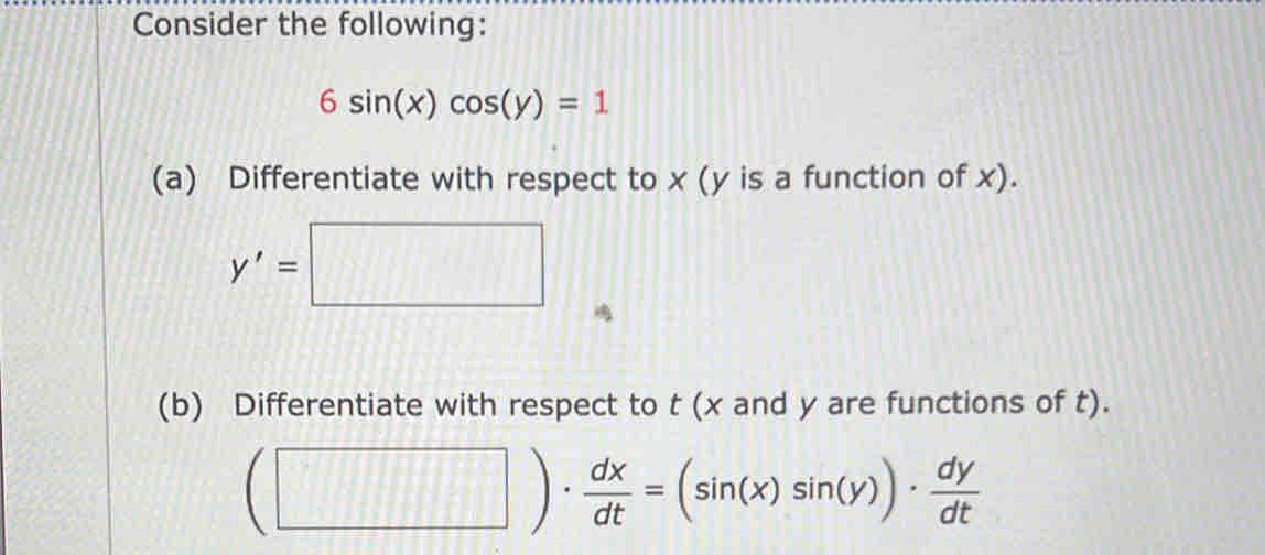 Consider the following:
6sin (x)cos (y)=1
(a) Differentiate with respect to x (y is a function of x).
(b) Differentiate with respect to t (x and y are functions of t).
(□ )·  dx/dt =(sin (x)sin (y))·  dy/dt 