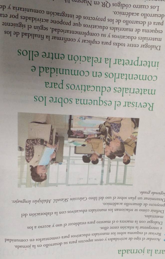 ara la jornada 
Acordar el tipo de actividades y otros aspectos para su desarrollo en la jornada. 
Revisar el esquema sobre los materiales educativos para comentarlos en comunidad 
e interpretar la relación entre ellos. 
Dialogar con la maestra o el maestro para establecer el uso y acceso a los 
materiales. 
Definir cómo se relacionan los materiales educativos con la elaboración del 
proyecto de desarrollo académico. 
Determinar un plan sobre el uso del libro Colección Sk'asolil. Múltiples lenguajes. 
Segundo grado. 
Revisar el esquema sobre los 
materiales educativos para 
comentarlos en comunidad e 
interpretar la relación entre ellos 
Dialogar entre todxs para explicar y confirmar la finalidad de los 
materiales educativos y su complementariedad, según el siguiente 
esquema de materiales educativos que propone actividades por eta 
para el desarrollo de los proyectos de integración comunitaria y de 
desarrollo académico. 
Los cuatro códigos QR en Nuestr i