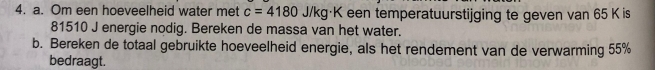 Om een hoeveelheid water met c=4180J/kg· K K een temperatuurstijging te geven van 65 K is
81510 J energie nodig. Bereken de massa van het water. 
b. Bereken de totaal gebruikte hoeveelheid energie, als het rendement van de verwarming 55%
bedraagt.