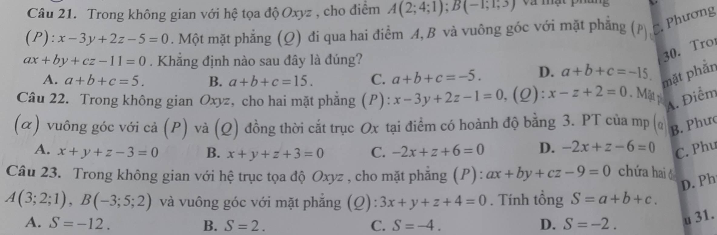 Trong không gian với hệ tọa độ Oxyz , cho điểm A(2;4;1); B(-1;1;3) Và mật pháng
1 P ):x-3y+2z-5=0. Một mặt phẳng (Q) đi qua hai điểm A, B và vuông góc với mặt phẳng (p c. Phương
ax+by+cz-11=0. Khẳng định nào sau đây là đúng?
30. Tro
A. a+b+c=5. B. a+b+c=15. C. a+b+c=-5.
D. a+b+c=-15. 
mặt phẳn
Câu 22. Trong không gian Oxyz, cho hai mặt phẳng (P): x-3y+2z-1=0 ,(Q): x-z+2=0. Mặt p A. Điểm
(α) vuông góc với cả (P) và (Q) đồng thời cắt trục Ox tại điểm có hoành độ bằng 3. PT của mp (α B. Phưc
D. -2x+z-6=0
A. x+y+z-3=0 B. x+y+z+3=0 C. -2x+z+6=0 C. Phu
Câu 23. Trong không gian với hệ trục tọa độ Oxyz , cho mặt phẳng (P): ax+by+cz-9=0
chứa haió
D. Ph
A(3;2;1), B(-3;5;2) và vuông góc với mặt phẳng (Q): 3x+y+z+4=0. Tính tổng S=a+b+c. 
A. S=-12. B. S=2. C. S=-4. D. S=-2. 
u 31.