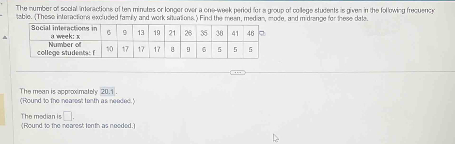 The number of social interactions of ten minutes or longer over a one-week period for a group of college students is given in the following frequency 
table. (These interactions excluded family and work situations.) Find the mean, median, mode, and midrange for these data. 
The mean is approximately 20.1. 
(Round to the nearest tenth as needed.) 
The median is □. 
(Round to the nearest tenth as needed.)