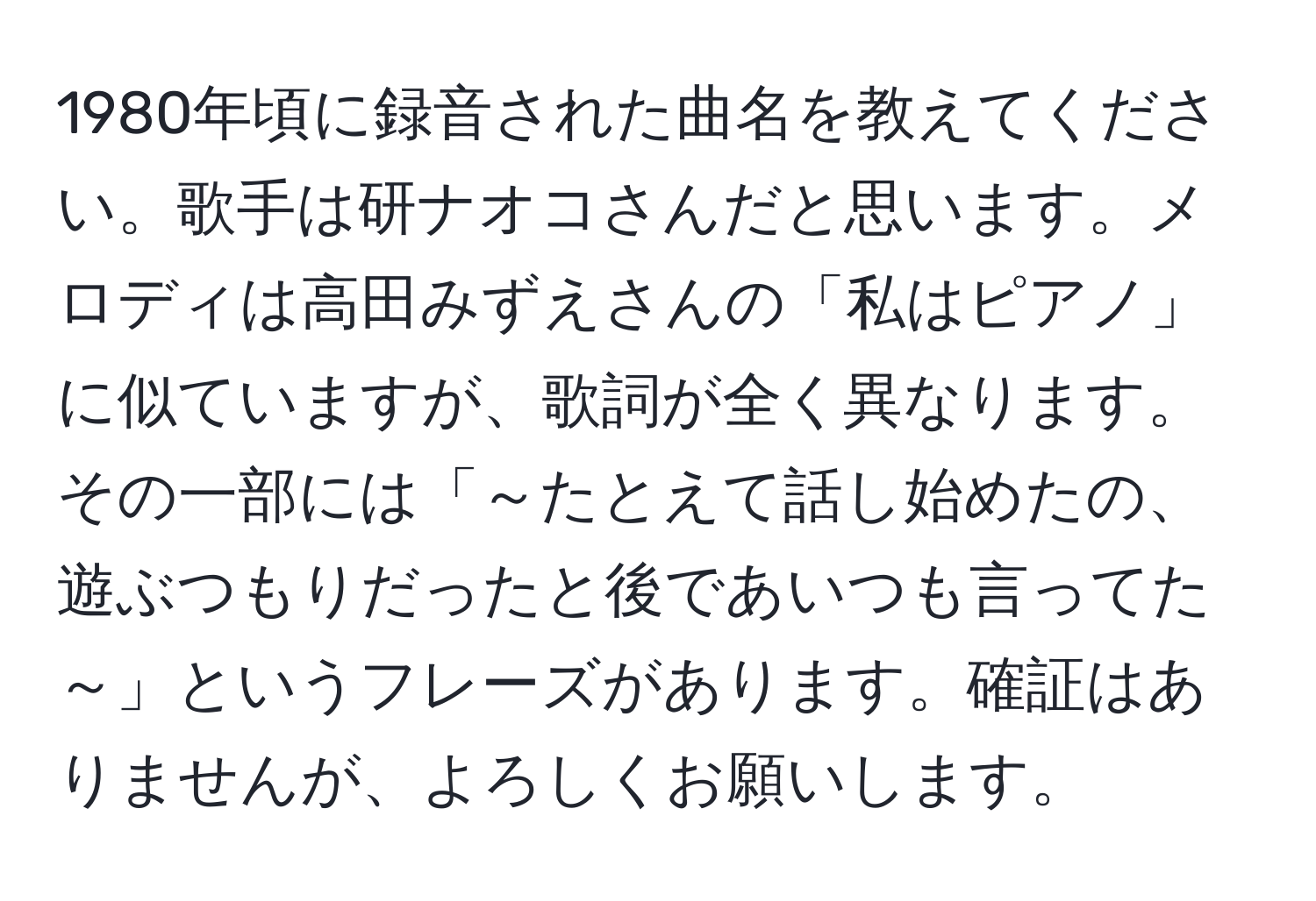 1980年頃に録音された曲名を教えてください。歌手は研ナオコさんだと思います。メロディは高田みずえさんの「私はピアノ」に似ていますが、歌詞が全く異なります。その一部には「～たとえて話し始めたの、遊ぶつもりだったと後であいつも言ってた～」というフレーズがあります。確証はありませんが、よろしくお願いします。