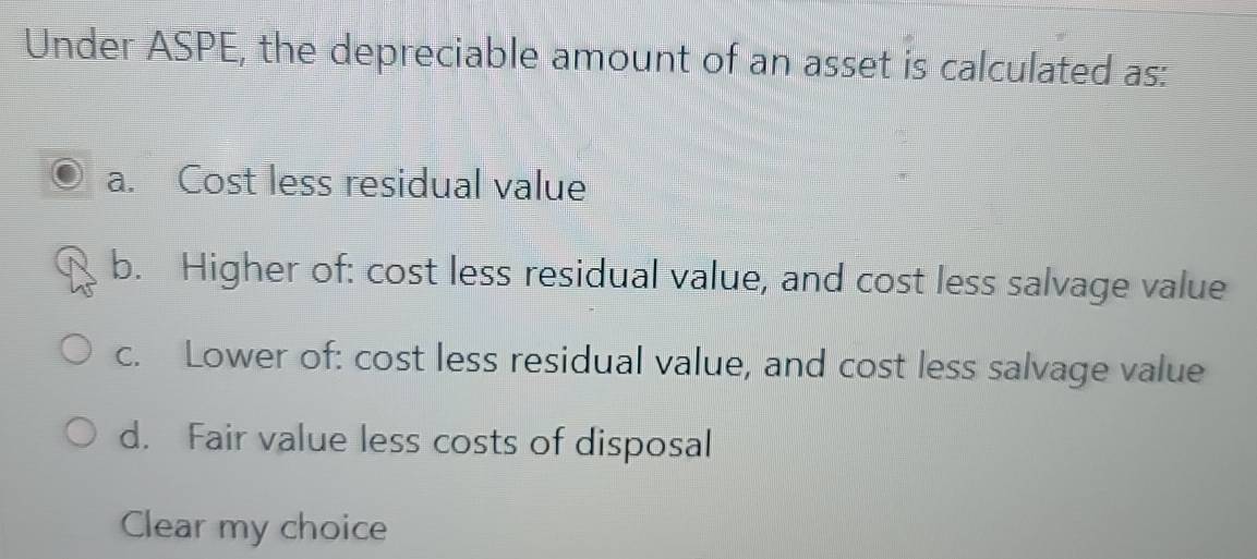 Under ASPE, the depreciable amount of an asset is calculated as:
a. Cost less residual value
b. Higher of: cost less residual value, and cost less salvage value
c. Lower of: cost less residual value, and cost less salvage value
d. Fair value less costs of disposal
Clear my choice