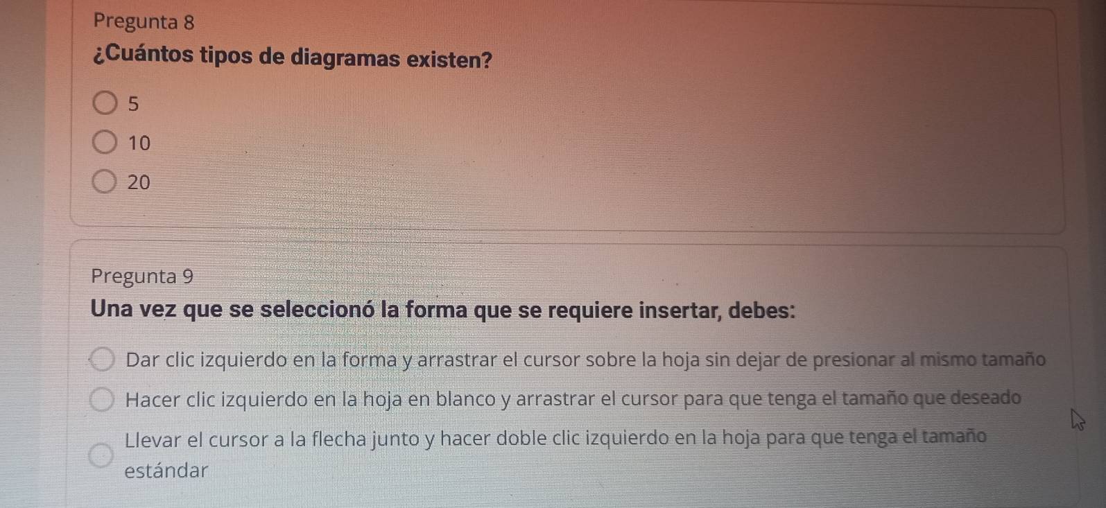 Pregunta 8
¿Cuántos tipos de diagramas existen?
5
10
20
Pregunta 9
Una vez que se seleccionó la forma que se requiere insertar, debes:
Dar clic izquierdo en la forma y arrastrar el cursor sobre la hoja sin dejar de presionar al mismo tamaño
Hacer clic izquierdo en la hoja en blanco y arrastrar el cursor para que tenga el tamaño que deseado
Llevar el cursor a la flecha junto y hacer doble clic izquierdo en la hoja para que tenga el tamaño
estándar