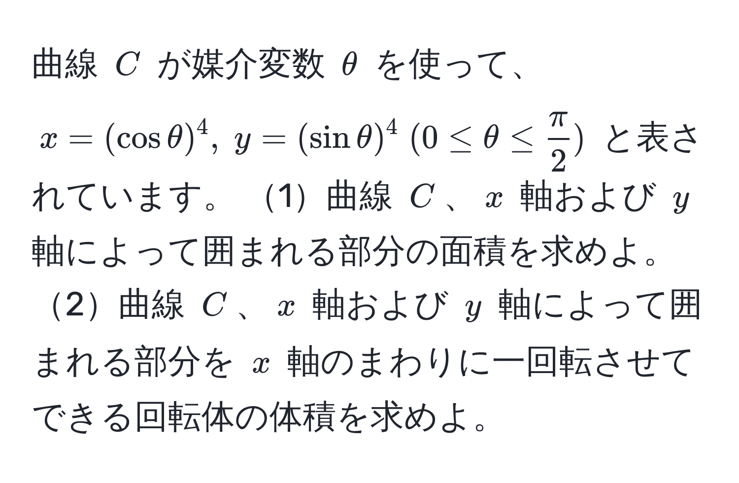 曲線 $C$ が媒介変数 $θ$ を使って、$x = (cos θ)^4, ; y = (sin θ)^4 ; (0 ≤ θ ≤  π/2 )$ と表されています。 1曲線 $C$、$x$ 軸および $y$ 軸によって囲まれる部分の面積を求めよ。 2曲線 $C$、$x$ 軸および $y$ 軸によって囲まれる部分を $x$ 軸のまわりに一回転させてできる回転体の体積を求めよ。