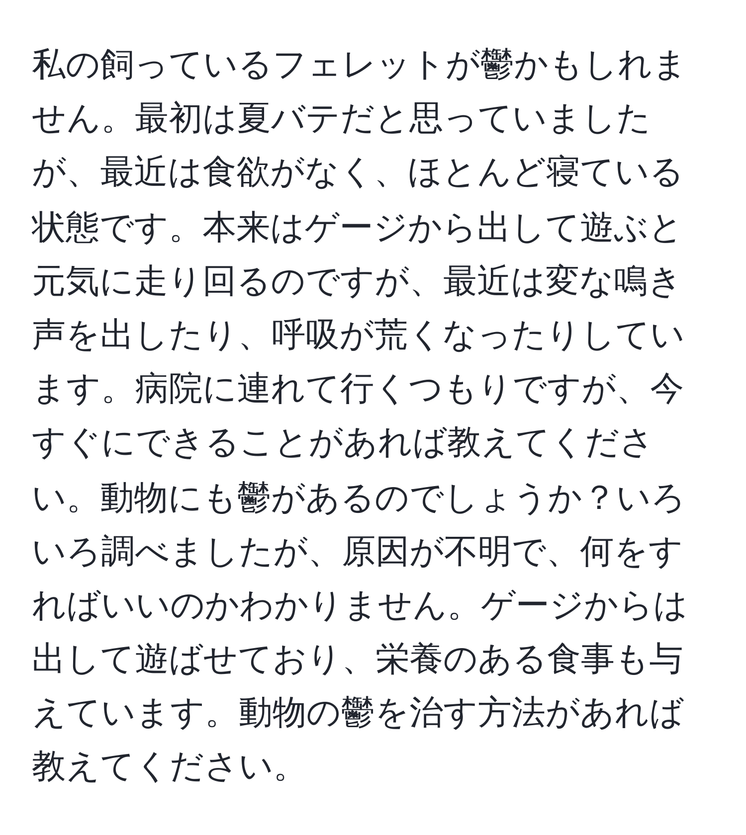 私の飼っているフェレットが鬱かもしれません。最初は夏バテだと思っていましたが、最近は食欲がなく、ほとんど寝ている状態です。本来はゲージから出して遊ぶと元気に走り回るのですが、最近は変な鳴き声を出したり、呼吸が荒くなったりしています。病院に連れて行くつもりですが、今すぐにできることがあれば教えてください。動物にも鬱があるのでしょうか？いろいろ調べましたが、原因が不明で、何をすればいいのかわかりません。ゲージからは出して遊ばせており、栄養のある食事も与えています。動物の鬱を治す方法があれば教えてください。