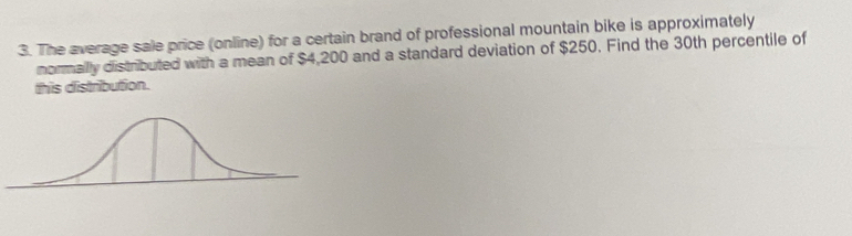 The average sale price (online) for a certain brand of professional mountain bike is approximately 
normally distributed with a mean of $4,200 and a standard deviation of $250. Find the 30th percentile of 
this distribution.