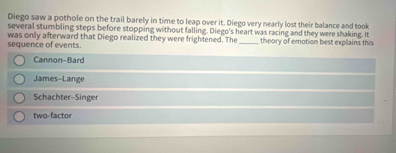 Diego saw a pothole on the trail barely in time to leap over it. Diego very nearly lost their balance and took
several stumbling steps before stopping without falling. Diego's heart was racing and they were shaking. It
was only afterward that Diego realized they were frightened. The_ theory of emotion best explains this
sequence of events.
Cannon-Bard
James-Lange
Schachter-Singer
two-factor