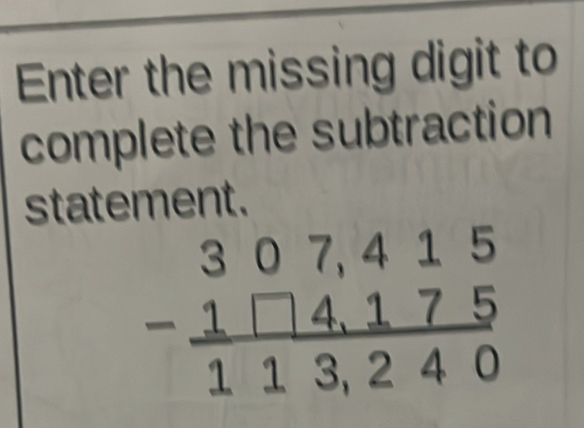 Enter the missing digit to 
complete the subtraction 
statement.
beginarrayr 307,415 -1□ 4,175 hline 113,240endarray