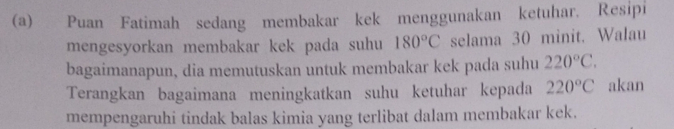 Puan Fatimah sedang membakar kek menggunakan ketuhar. Resipi 
mengesyorkan membakar kek pada suhu 180°C selama 30 minit. Walau 
bagaimanapun, dia memutuskan untuk membakar kek pada suhu 220°C. 
Terangkan bagaimana meningkatkan suhu ketuhar kepada 220°C akan 
mempengaruhi tindak balas kimia yang terlibat dalam membakar kek.