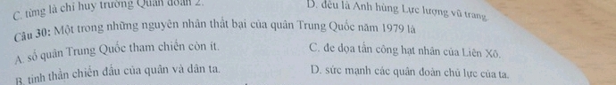 C. từng là chỉ huy trường Quản đoán 2.
B. đều là Anh hùng Lực lượng vũ trang
Câu 30: Một trong những nguyên nhân thất bại của quân Trung Quốc năm 1979 là
A. số quân Trung Quốc tham chiến còn ít. C. đe dọa tần công hạt nhân của Liên Xô.
B. tinh thần chiến đấu của quân và dân ta. D. sức mạnh các quân đoàn chủ lực của ta.