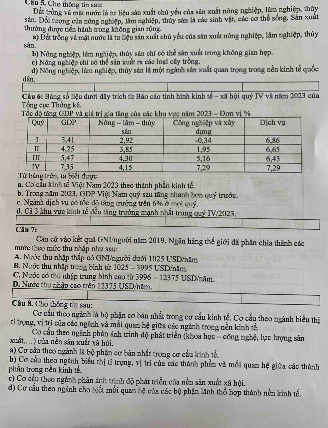 Cầu 5. Cho thông tin sau:
Đất trồng và mặt nước là tư liệu sản xuất chủ yếu của sản xuất nông nghiệp, lâm nghiệp, thủy
sản. Đối tượng của nông nghiệp, lâm nghiệp, thủy sản là các sinh vật, các cơ thể sống. Sản xuất
thường được tiến hành trong không gian rộng.
a) Đất trồng và mặt nước là tư liệu sản xuất chủ yếu của sản xuất nông nghiệp, lâm nghiệp, thủy
sản.
b) Nông nghiệp, lâm nghiệp, thủy sản chỉ có thể sản xuất trong không gian hẹp.
c) Nông nghiệp chỉ có thể sản xuất ra các loại cây trồng.
d) Nông nghiệp, lâm nghiệp, thủy sản là một ngành sản xuất quan trọng trong nền kinh tế quốc
dân.
Câu 6: Bảng số liệu dưới đây trích từ Báo cáo tình hình kinh tế - xã hội quý IV và năm 2023 của
Tổng cục Thống kê.
a. Cơ cấu kinh tế Việt Nam 2023 theo thành phần kinh tế.
b. Trong năm 2023, GDP Việt Nam quý sau tăng nhanh hơn quý trước.
c. Ngành dịch vụ có tốc độ tăng trưởng trên 6% ở mọi quý.
d. Cả 3 khu vực kinh tế đều tăng trưởng mạnh nhất trong quý IV/2023.
Câu 7:
Căn cứ vào kết quả GNI/người năm 2019, Ngân hàng thế giới đã phân chia thành các
nước theo mức thu nhập như sau:
A. Nước thu nhập thấp có GNI/người dưới 1025 USD/năm
B. Nước thu nhập trung bình từ 1025 - 3995 USD/năm.
C. Nước có thu nhập trung bình cao từ 3996 - 12375 USD/năm.
D. Nước thu nhập cao trên 12375 USD/năm.
Câu 8. Cho thông tin sau:
Cơ cấu theo ngành là bộ phận cơ bản nhất trong cơ cấu kinh tế. Cơ cấu theo ngành biểu thị
tỉ trọng, vị trí của các ngành và mối quan hệ giữa các ngành trong nền kinh tế.
Cơ cấu theo ngành phản ánh trình độ phát triển (khoa học - công nghệ, lực lượng sản
xuất,...) của nền sản xuất xã hôi.
a) Cơ cấu theo ngành là bộ phận cơ bản nhất trong cơ cấu kinh tế.
b) Cơ cầu theo ngành biểu thị tỉ trọng, vị trí của các thành phần và mối quan hệ giữa các thành
phần trong nền kinh tế.
c) Cơ cấu theo ngành phản ánh trình độ phát triển của nền sản xuất xã hội.
d) Cơ cấu theo ngành cho biết mối quan hệ của các bộ phận lãnh thổ hợp thành nền kinh tế.