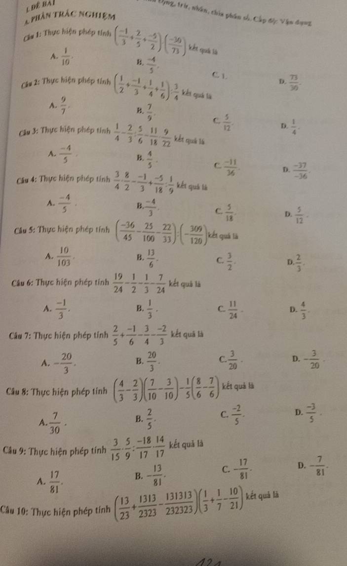 1Ung, tri, nhân, chia phân số, Cấp độ: Vận đạnz
T phân trác nghiệm
C1a 1: Thực hiện phép tính ( (-1)/3 + 2/5 + (-5)/2 )· ( (-30)/73 ) kết quả là
A.  1/10 .
B.  (-4)/5 .
C. 1. D.  73/30 .
CCu 2: Thực hiện phép tính ( 1/2 + (-1)/3 + 1/4 + 1/6 ): 3/4  kết quả là
A.  9/7 .
 7/9 .
C.  5/12 . D.  1/4 ·
Câu 3: Thực hiện phép tinh  1/4 - 2/3 : 5/6 - 11/18 ·  9/22  kết quả là
A.  (-4)/5 ,
 4/5 .
C  (-11)/36 . D.  (-37)/-36 .
Câu 4: Thực hiện phép tính  3/4 ·  8/2 - (-1)/3 + (-5)/18 : 1/9  kết quả là
B
A.  (-4)/5 .  (-4)/3 . C.  5/18 . D.  5/12 ·
*  Câu 5: Thực hiện phép tính ( (-36)/45 - 25/100 - 22/33 ):(- 309/120 ) kết quả là
A.  10/103 . B.  13/6 . D.  2/3 .
C.  3/2 .
Câu 6: Thực hiện phép tính  19/24 - 1/2 - 1/3 - 7/24  kết quà là
A.  (-1)/3 .  1/3 ·  11/24 - D.  4/3 .
B.
C.
Câu 7: Thực hiện phép tính  2/5 + (-1)/6 - 3/4 - (-2)/3  kết quā là
A. - 20/3 .  20/3 .  3/20 . D. - 3/20 -
B.
C
Câu 8: Thực hiện phép tính ( 4/3 - 2/3 )( 7/10 - 3/10 )- 1/5 ( 8/6 - 7/6 ) kết quả là
A.  7/30 .  2/5 .  (-3)/5 .
B.
C.  (-2)/5 . D.
* Câu 9: Thực hiện phép tính  3/15 ·  5/9 : (-18)/17 ·  14/17  kết quả là
C. - 17/81 . D. - 7/81 .
A.  17/81 .
B. - 13/81 .
Câu 10: Thực hiện phép tính ( 13/23 + 1313/2323 - 131313/232323 )( 1/3 + 1/7 - 10/21 ) kết quả là
12