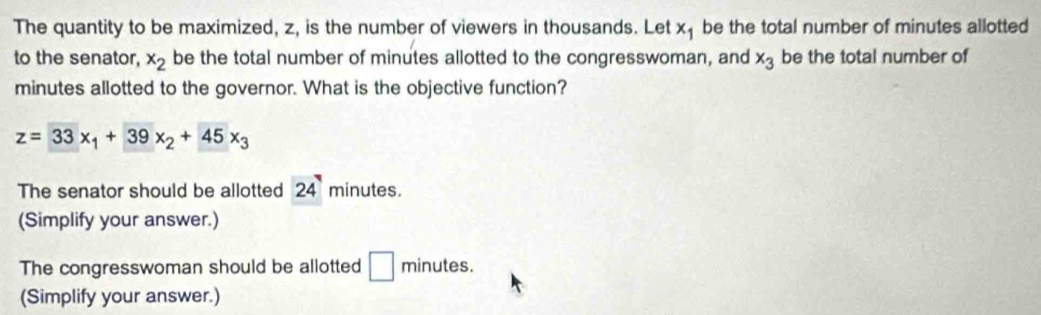 The quantity to be maximized, z, is the number of viewers in thousands. Let x_1 be the total number of minutes allotted 
to the senator, x_2 be the total number of minutes allotted to the congresswoman, and x_3 be the total number of
minutes allotted to the governor. What is the objective function?
z=33x_1+39x_2+45x_3
The senator should be allotted 24 minutes. 
(Simplify your answer.) 
The congresswoman should be allotted □ minutes. 
(Simplify your answer.)