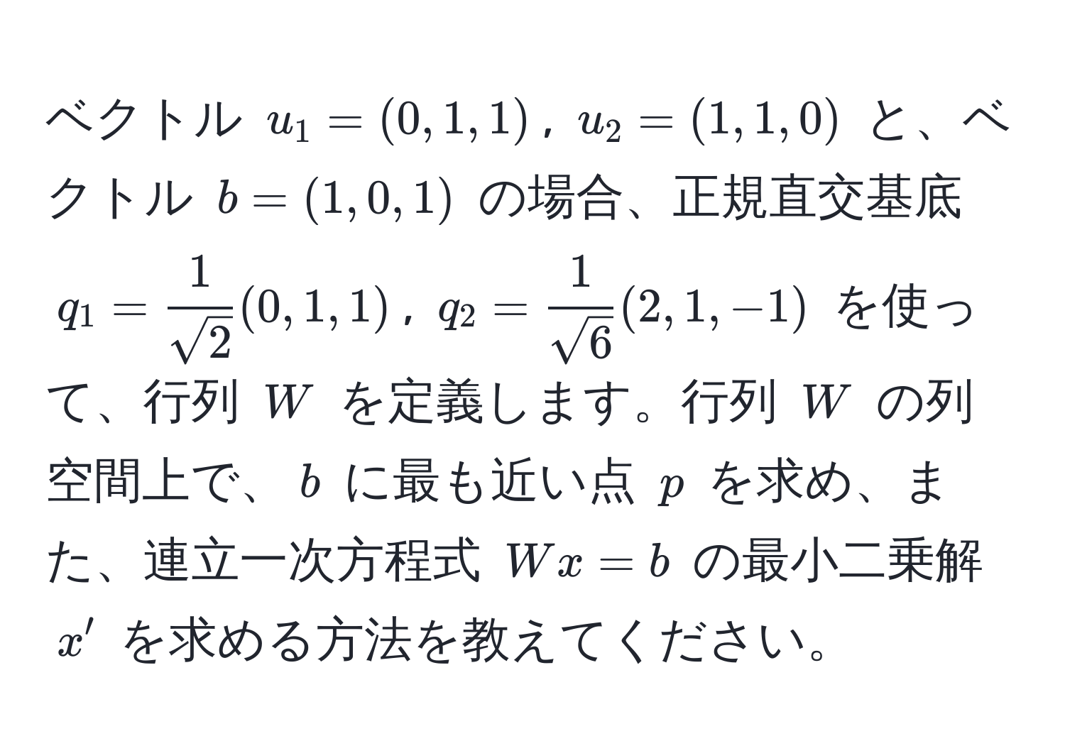 ベクトル ( u_1 = (0,1,1) ), ( u_2 = (1,1,0) ) と、ベクトル ( b = (1,0,1) ) の場合、正規直交基底 ( q_1 =  1/sqrt(2) (0,1,1) ), ( q_2 =  1/sqrt(6) (2,1,-1) ) を使って、行列 ( W ) を定義します。行列 ( W ) の列空間上で、( b ) に最も近い点 ( p ) を求め、また、連立一次方程式 ( Wx = b ) の最小二乗解 ( x' ) を求める方法を教えてください。