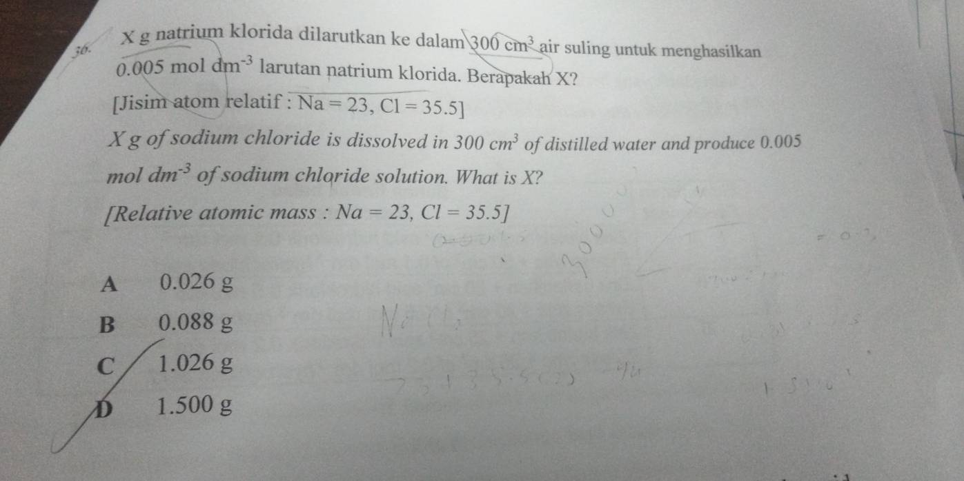 X g natrium klorida dilarutkan ke dalam 300cm^3
36. air suling untuk menghasilkan
0.005moldm^(-3) larutan natrium klorida. Berapakah X?
[Jisim atom relatif : Na=23,Cl=35.5]
X g of sodium chloride is dissolved in 300cm^3 of distilled water and produce 0.005
mol dm^(-3) of sodium chloride solution. What is X?
[Relative atomic mass : Na=23, Cl=35.5]
A 0.026 g
B 0.088 g
C 1.026 g
D 1.500 g