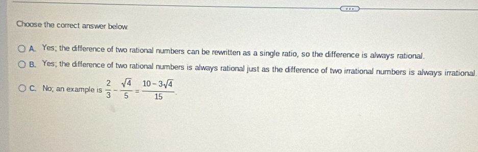 Choose the correct answer below.
A Yes; the difference of two rational numbers can be rewritten as a single ratio, so the difference is always rational.
B. Yes, the difference of two rational numbers is always rational just as the difference of two irrational numbers is always irrational
C. No; an example is  2/3 - sqrt(4)/5 = (10-3sqrt(4))/15 