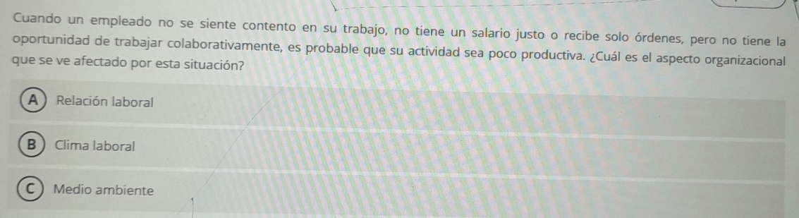 Cuando un empleado no se siente contento en su trabajo, no tiene un salario justo o recibe solo órdenes, pero no tiene la
oportunidad de trabajar colaborativamente, es probable que su actividad sea poco productiva. ¿Cuál es el aspecto organizacional
que se ve afectado por esta situación?
A Relación laboral
B Clima laboral
C Medio ambiente