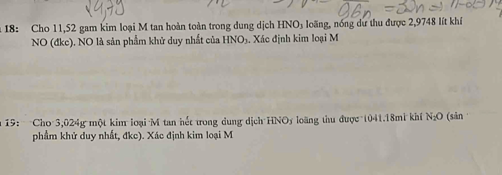 18: Cho 11,52 gam kim loại M tan hoàn toàn trong dung dịch HN NO_3 loãng, nóng dư thu được 2,9748 lít khí 
NO (đkc). NO là sản phẩm khử duy nhất của HNO_3. Xác định kim loại M 
19: Cho 3,024g một kim loại M tan hết trong dung dịch HNO3 loãng thu được 1041. 18mi khí N_2O (sān 
phẩầm khử duy nhất, đkc). Xác định kim loại M