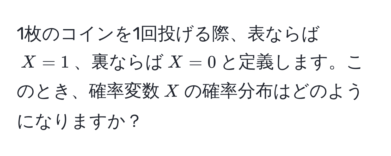 1枚のコインを1回投げる際、表ならば$X=1$、裏ならば$X=0$と定義します。このとき、確率変数$X$の確率分布はどのようになりますか？