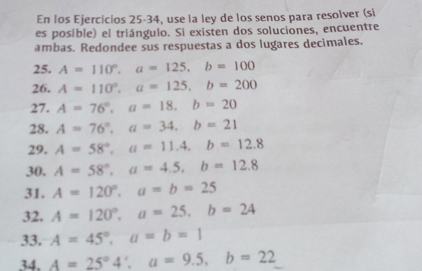 En los Ejercicios 25-34, use la ley de los senos para resolver (si 
es posible) el triángulo. Si existen dos soluciones, encuentre 
ambas. Redondee sus respuestas a dos lugares decimales. 
25. A=110°, a=125, b=100
26. A=110°, a=125, b=200
27. A=76°, a=18, b=20
28. A=76°, a=34, b=21
29. A=58°, a=11.4, b=12.8
30. A=58°, a=4.5, b=12.8
31. A=120°, a=b=25
32. A=120°, a=25, b=24
33. A=45°, a=b=1
34. A=25°4', a=9.5, b=22