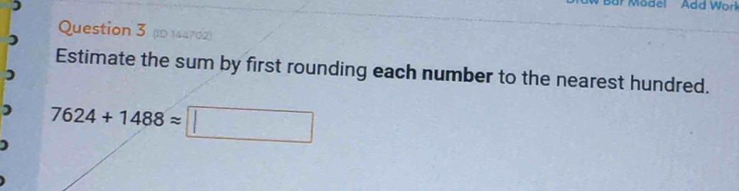 Mödel Add Wor 
Question 3 (ID 144702) 
Estimate the sum by first rounding each number to the nearest hundred. 
1 7624+1488approx □